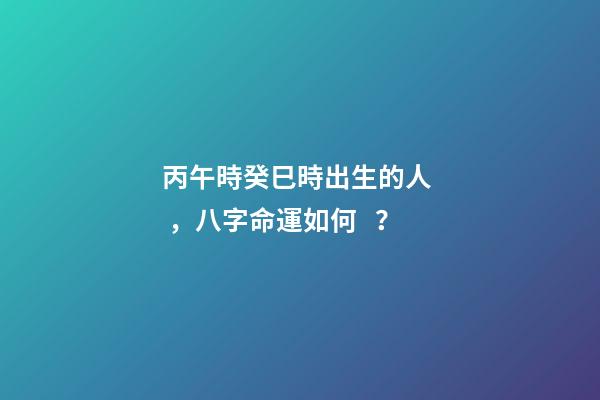 丙午時癸巳時出生的人，八字命運如何？